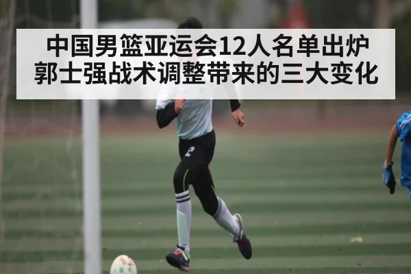 中国男篮亚运会12人名单出炉 郭士强战术调整带来的三大变化